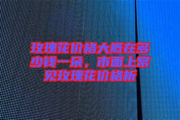 玫瑰花價(jià)格大概在多少錢一朵，市面上常見玫瑰花價(jià)格析