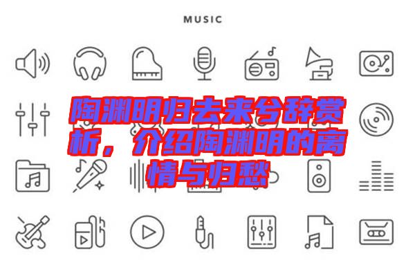 陶淵明歸去來兮辭賞析，介紹陶淵明的離情與歸愁