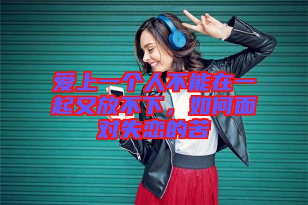 愛上一個人不能在一起又放不下，如何面對失戀的苦