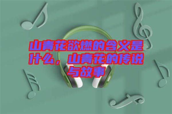 山青花欲燃的含義是什么，山青花的傳說與故事