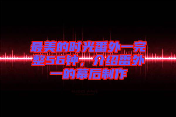 最美的時光番外一完整56鐘，介紹番外一的幕后制作