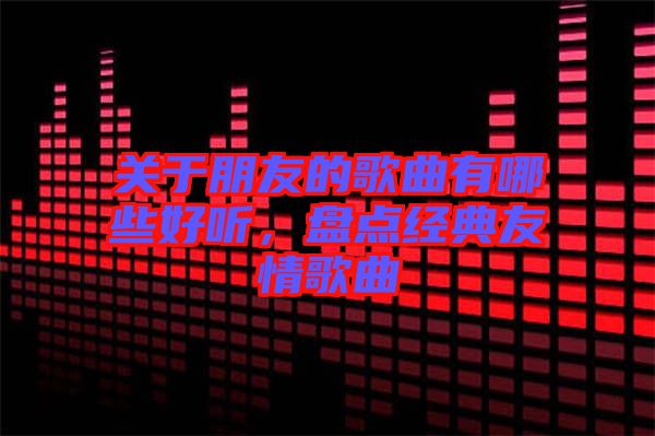 關于朋友的歌曲有哪些好聽，盤點經典友情歌曲