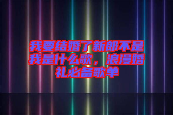 我要結(jié)婚了新郎不是我是什么歌，浪漫婚禮必備歌單