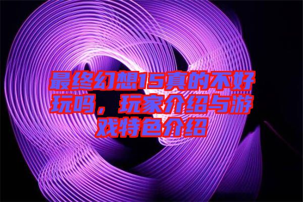 最終幻想15真的不好玩嗎，玩家介紹與游戲特色介紹