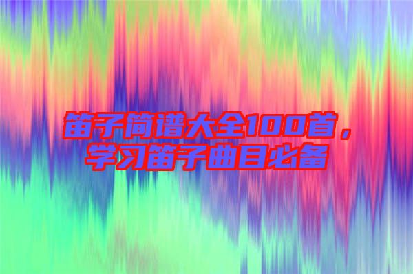 笛子簡譜大全100首，學(xué)習(xí)笛子曲目必備