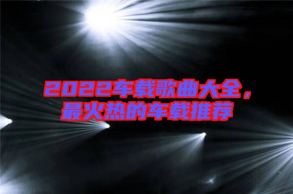 2022車(chē)載歌曲大全，最火熱的車(chē)載推薦