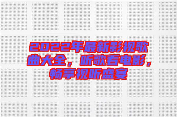 2022年最新影視歌曲大全，聽歌看電影，暢享視聽盛宴