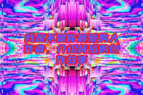 我是不是你最愛的人作者，介紹背后的創(chuàng)作故事