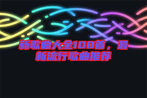 新歌曲大全100首，最新流行歌曲推薦