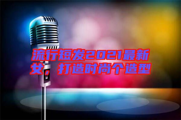 流行短發(fā)2021最新女，打造時(shí)尚個(gè)造型