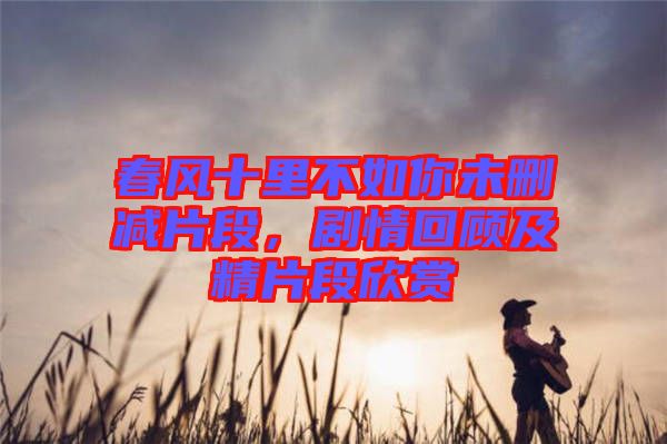 春風(fēng)十里不如你未刪減片段，劇情回顧及精片段欣賞