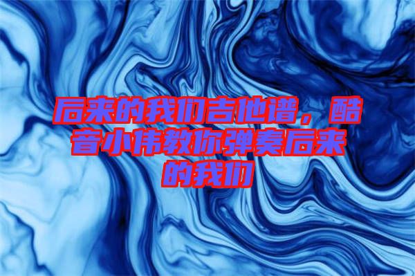后來的我們吉他譜，酷音小偉教你彈奏后來的我們