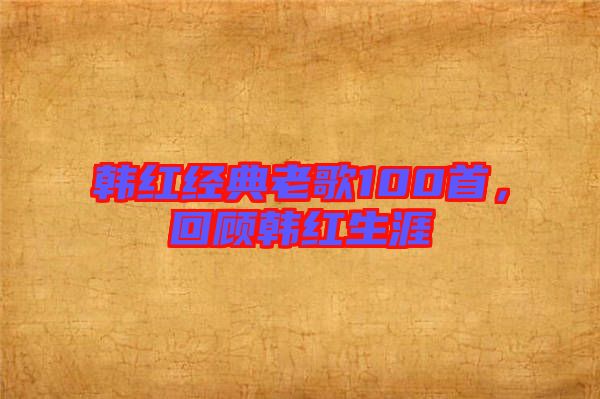 韓紅經(jīng)典老歌100首，回顧韓紅生涯
