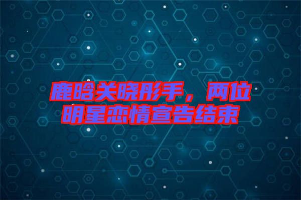 鹿晗關(guān)曉彤手，兩位明星戀情宣告結(jié)束