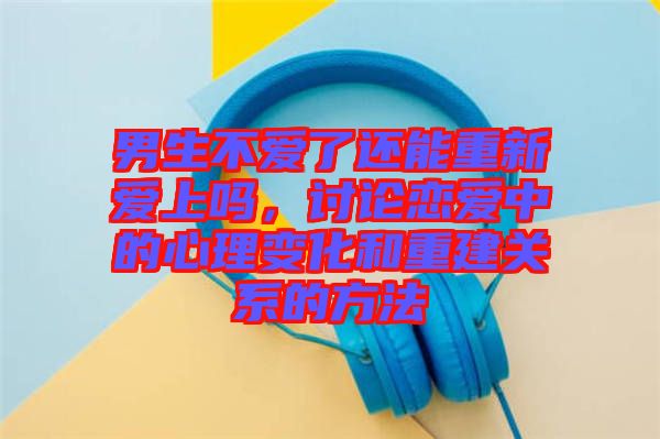 男生不愛了還能重新愛上嗎，討論戀愛中的心理變化和重建關(guān)系的方法