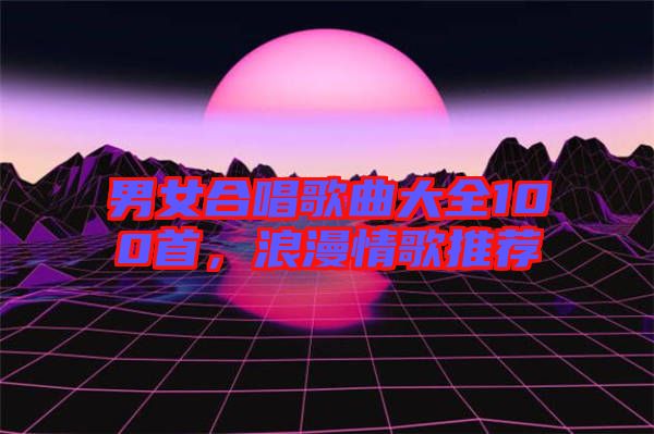 男女合唱歌曲大全100首，浪漫情歌推薦