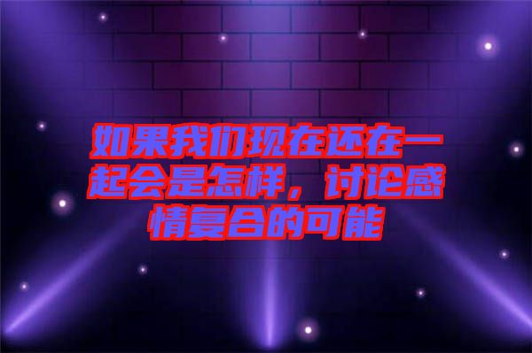 如果我們現(xiàn)在還在一起會(huì)是怎樣，討論感情復(fù)合的可能