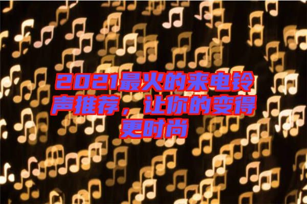 2021最火的來電鈴聲推薦，讓你的變得更時尚