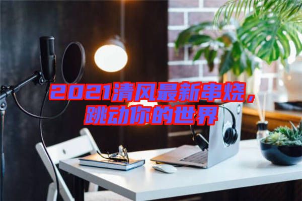 2021清風(fēng)最新串燒，跳動你的世界