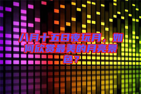 八月十五日夜玩月，如何欣賞最美的月亮景色？