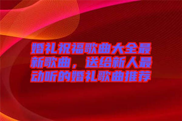 婚禮祝福歌曲大全最新歌曲，送給新人最動聽的婚禮歌曲推薦