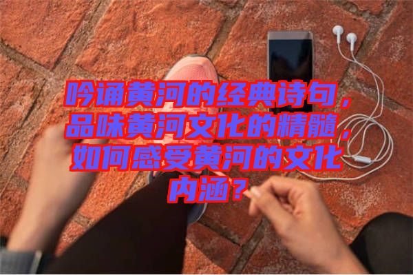 吟誦黃河的經(jīng)典詩句，品味黃河文化的精髓，如何感受黃河的文化內(nèi)涵？