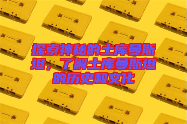 探索神秘的土庫曼斯坦，了解土庫曼斯坦的歷史和文化