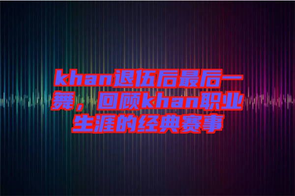 khan退伍后最后一舞，回顧khan職業(yè)生涯的經(jīng)典賽事