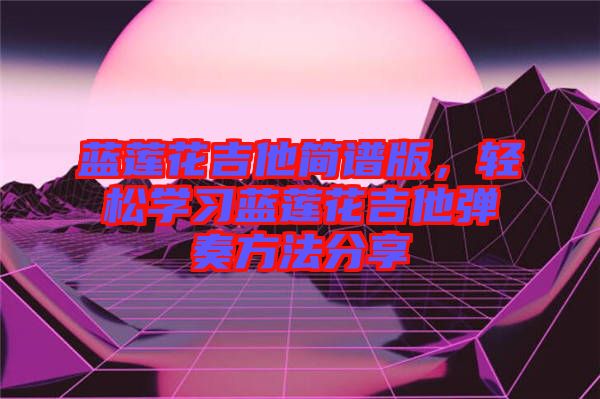 藍(lán)蓮花吉他簡(jiǎn)譜版，輕松學(xué)習(xí)藍(lán)蓮花吉他彈奏方法分享