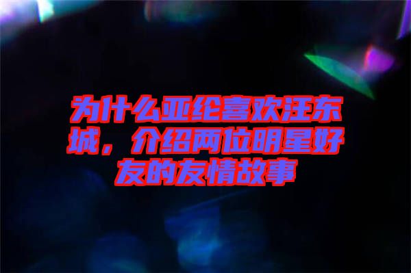 為什么亞綸喜歡汪東城，介紹兩位明星好友的友情故事