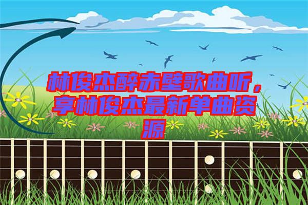 林俊杰醉赤壁歌曲聽，享林俊杰最新單曲資源