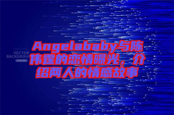 Angelababy與陳偉霆的戀情曝光，介紹兩人的情感故事