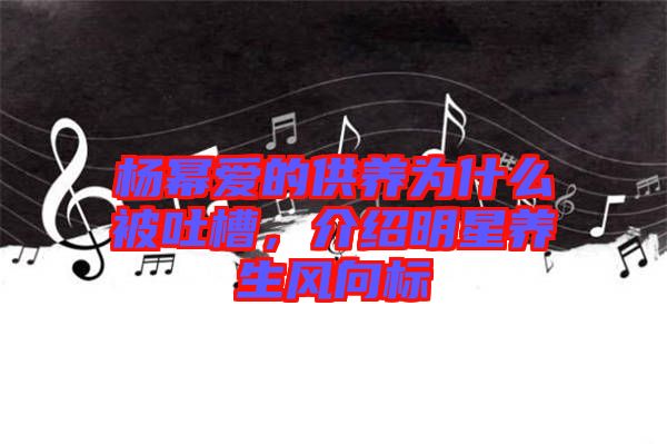 楊冪愛的供養(yǎng)為什么被吐槽，介紹明星養(yǎng)生風向標