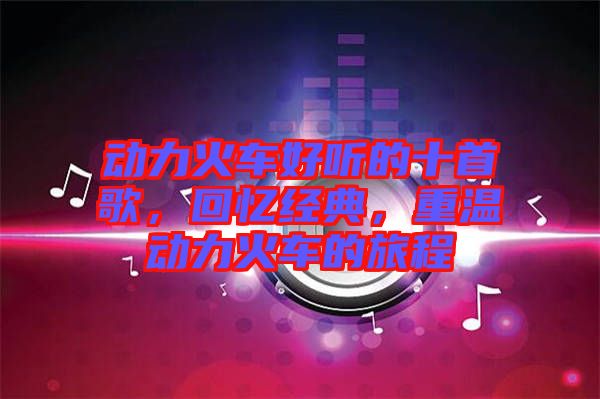 動(dòng)力火車(chē)好聽(tīng)的十首歌，回憶經(jīng)典，重溫動(dòng)力火車(chē)的旅程