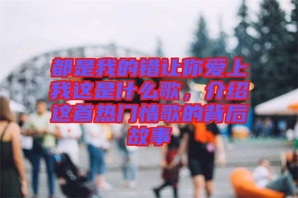 都是我的錯讓你愛上我這是什么歌，介紹這首熱門情歌的背后故事