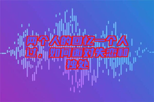兩個人的回憶一個人過，如何面對失戀和獨處