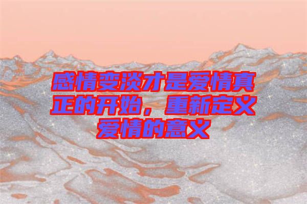 感情變淡才是愛情真正的開始，重新定義愛情的意義