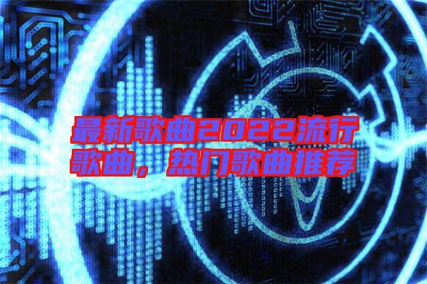 最新歌曲2022流行歌曲，熱門歌曲推薦