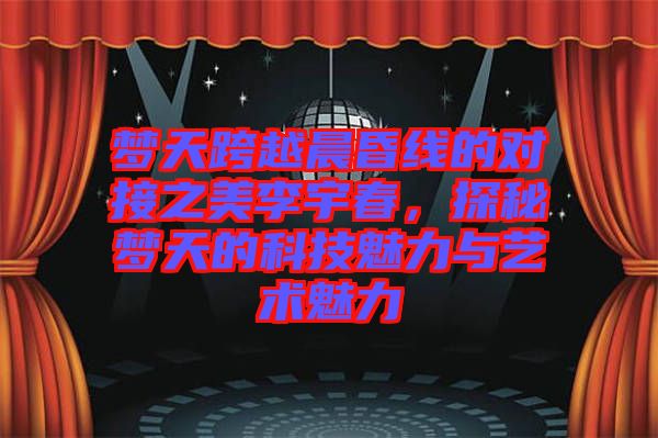 夢天跨越晨昏線的對接之美李宇春，探秘夢天的科技魅力與藝術(shù)魅力