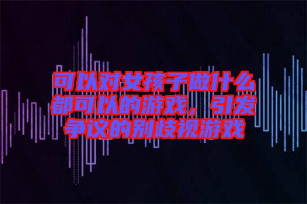 可以對(duì)女孩子做什么都可以的游戲，引發(fā)爭議的別歧視游戲
