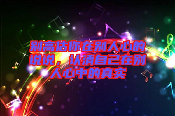別高估你在別人心的說說，認清自己在別人心中的真實