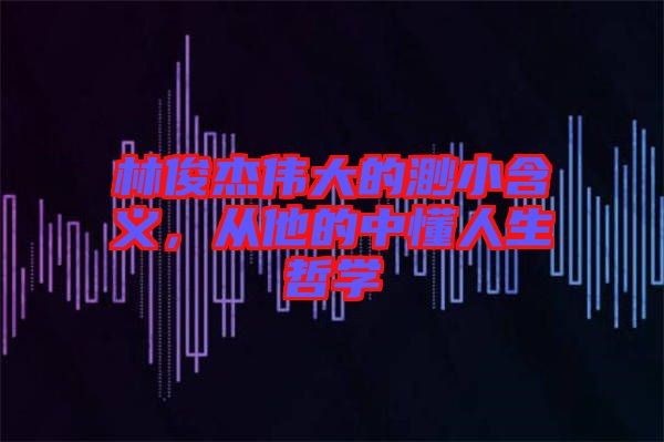 林俊杰偉大的渺小含義，從他的中懂人生哲學(xué)