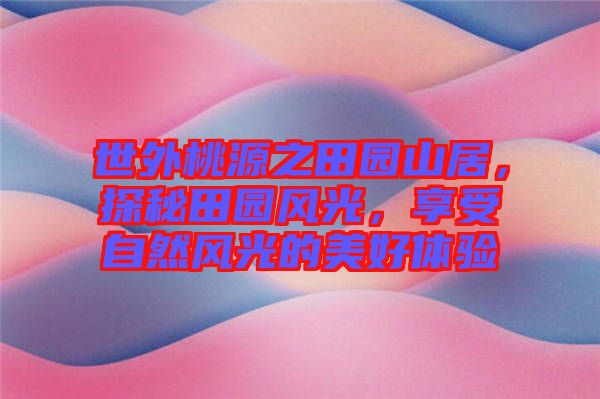世外桃源之田園山居，探秘田園風(fēng)光，享受自然風(fēng)光的美好體驗(yàn)