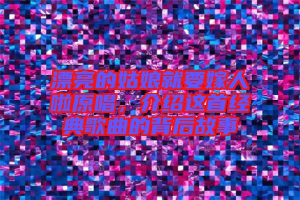 漂亮的姑娘就要嫁人啦原唱，介紹這首經(jīng)典歌曲的背后故事