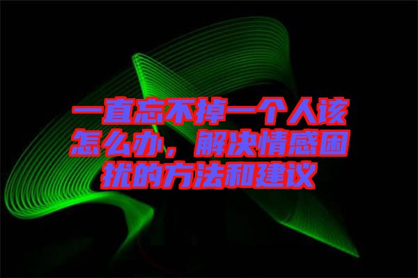 一直忘不掉一個人該怎么辦，解決情感困擾的方法和建議