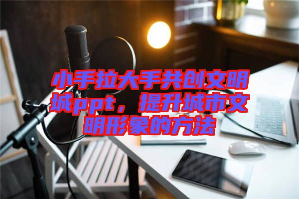 小手拉大手共創(chuàng)文明城ppt，提升城市文明形象的方法