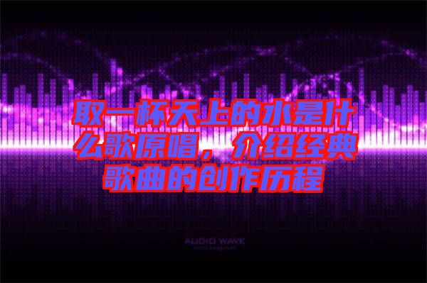 取一杯天上的水是什么歌原唱，介紹經(jīng)典歌曲的創(chuàng)作歷程