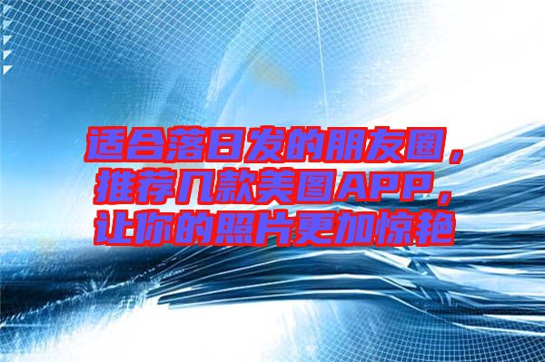 適合落日發(fā)的朋友圈，推薦幾款美圖APP，讓你的照片更加驚艷