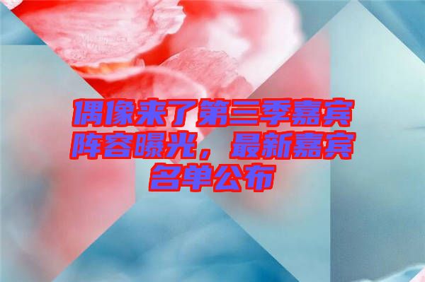 偶像來了第三季嘉賓陣容曝光，最新嘉賓名單公布