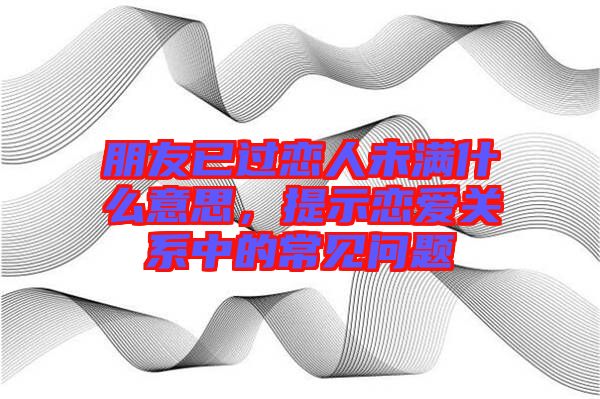 朋友已過戀人未滿什么意思，提示戀愛關(guān)系中的常見問題